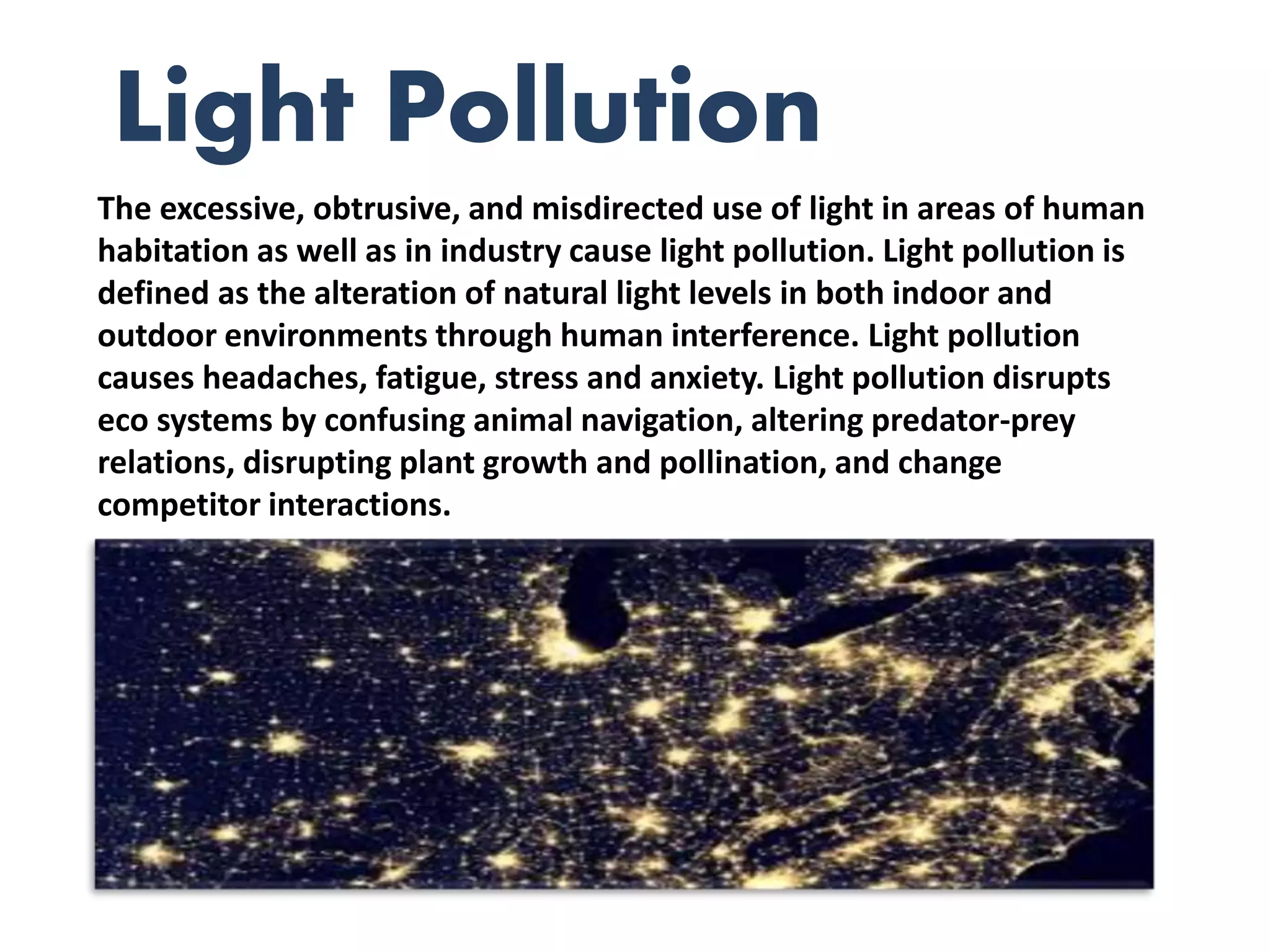 The excessive, obtrusive, and misdirected use of light in areas of human
habitation as well as in industry cause light pollution. Light pollution is
defined as the alteration of natural light levels in both indoor and
outdoor environments through human interference. Light pollution
causes headaches, fatigue, stress and anxiety. Light pollution disrupts
eco systems by confusing animal navigation, altering predator-prey
relations, disrupting plant growth and pollination, and change
competitor interactions.
Light Pollution
 
