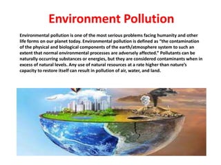 Environmental pollution is one of the most serious problems facing humanity and other
life forms on our planet today. Environmental pollution is defined as “the contamination
of the physical and biological components of the earth/atmosphere system to such an
extent that normal environmental processes are adversely affected.” Pollutants can be
naturally occurring substances or energies, but they are considered contaminants when in
excess of natural levels. Any use of natural resources at a rate higher than nature’s
capacity to restore itself can result in pollution of air, water, and land.
Environment Pollution
 