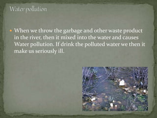  When we throw the garbage and other waste product
in the river, then it mixed into the water and causes
Water pollution. If drink the polluted water we then it
make us seriously ill.