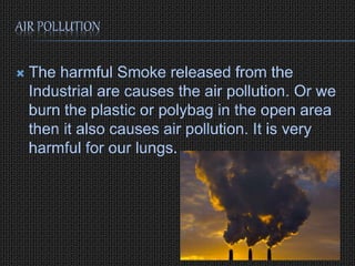 AIR POLLUTION
The harmful Smoke released from the
Industrial are causes the air pollution. Or we
burn the plastic or polybag in the open area
then it also causes air pollution. It is very
harmful for our lungs.