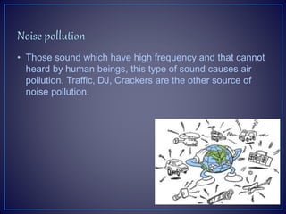 • Those sound which have high frequency and that cannot
heard by human beings, this type of sound causes air
pollution. Traffic, DJ, Crackers are the other source of
noise pollution.