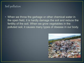 • When we throw the garbage or other chemical water in
the open field, it is hardly damage the soil and reduce the
fertility of the soil. When we grow vegetables in the
polluted soil, it causes many types of disease in our body.