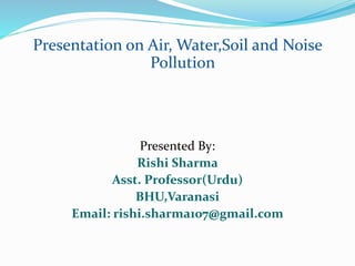 Presentation on Air, Water,Soil and Noise
Pollution
Presented By:
Rishi Sharma
Asst. Professor(Urdu)
BHU,Varanasi
Email: rishi.sharma107@gmail.com
 