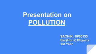Presentation on
POLLUTION
SACHIN ,18/66133
Bsc(Hons) Physics
1st Year
 