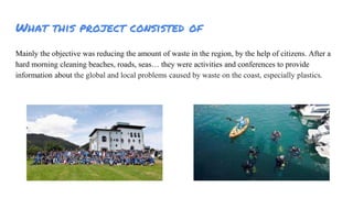 What this project consisted of
Mainly the objective was reducing the amount of waste in the region, by the help of citizens. After a
hard morning cleaning beaches, roads, seas they were activities and conferences to provide
information about the global and local problems caused by waste on the coast, especially plastics.
 