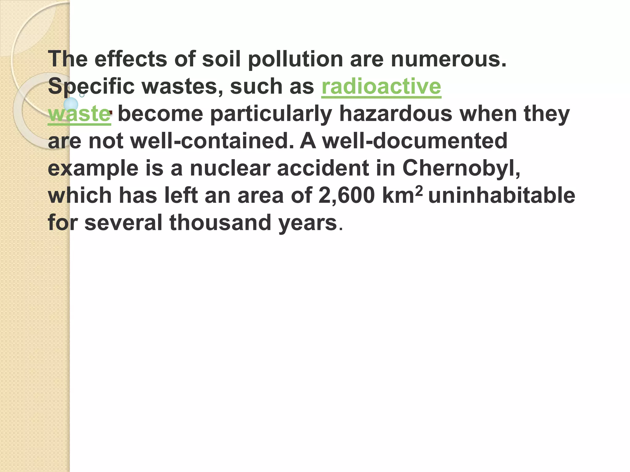 .
The effects of soil pollution are numerous.
Specific wastes, such as radioactive
waste become particularly hazardous when they
are not well-contained. A well-documented
example is a nuclear accident in Chernobyl,
which has left an area of 2,600 km2 uninhabitable
for several thousand years.
 