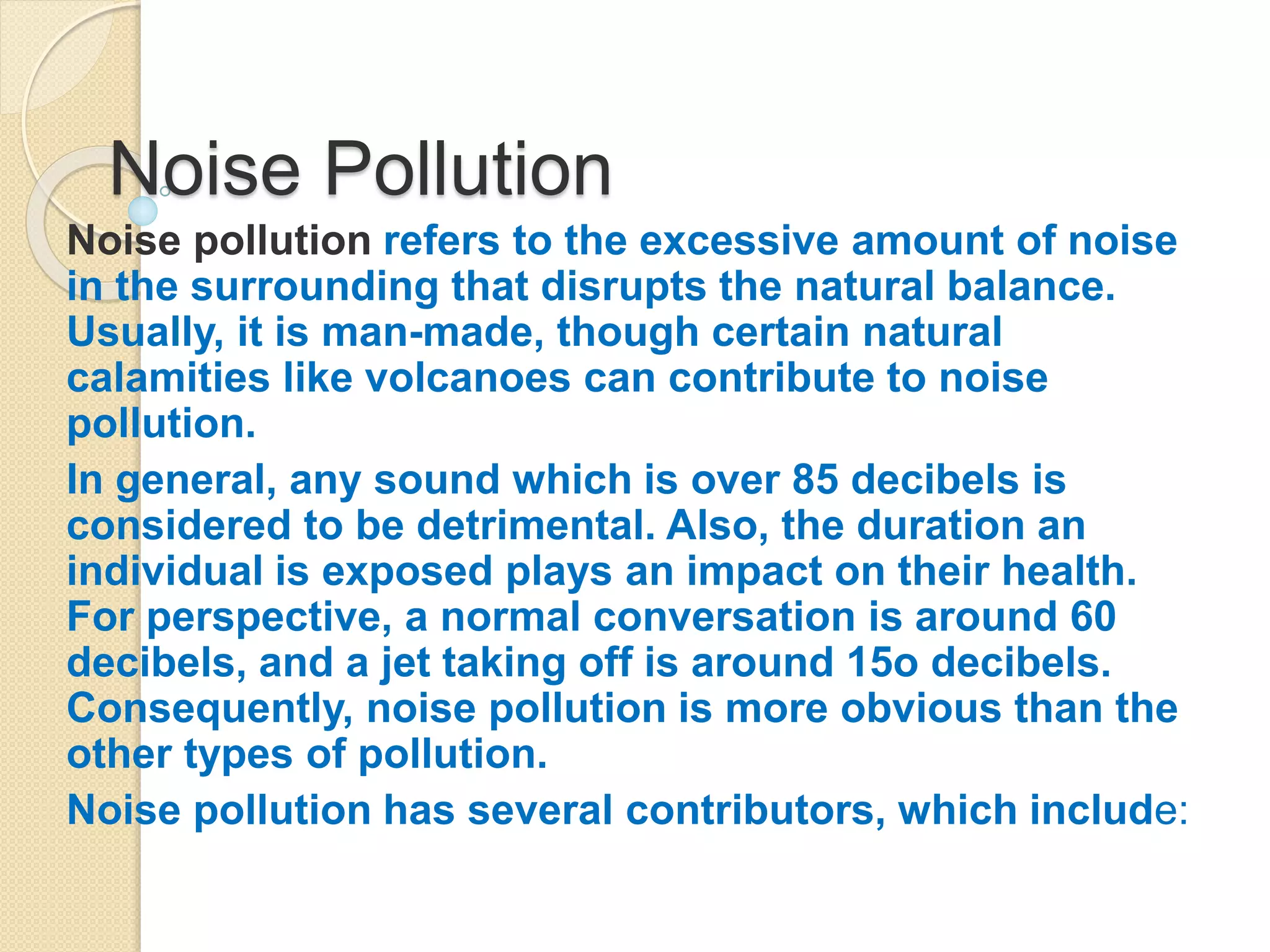 Noise Pollution
Noise pollution refers to the excessive amount of noise
in the surrounding that disrupts the natural balance.
Usually, it is man-made, though certain natural
calamities like volcanoes can contribute to noise
pollution.
In general, any sound which is over 85 decibels is
considered to be detrimental. Also, the duration an
individual is exposed plays an impact on their health.
For perspective, a normal conversation is around 60
decibels, and a jet taking off is around 15o decibels.
Consequently, noise pollution is more obvious than the
other types of pollution.
Noise pollution has several contributors, which include:
 