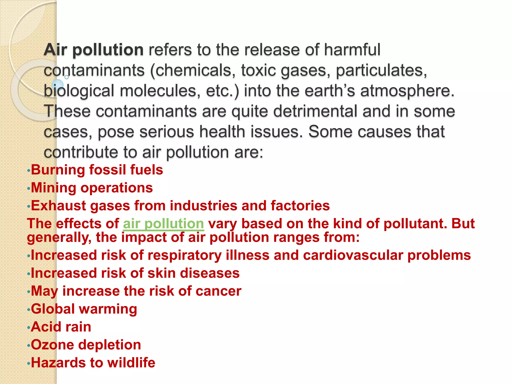 Air pollution refers to the release of harmful
contaminants (chemicals, toxic gases, particulates,
biological molecules, etc.) into the earth’s atmosphere.
These contaminants are quite detrimental and in some
cases, pose serious health issues. Some causes that
contribute to air pollution are:
•Burning fossil fuels
•Mining operations
•Exhaust gases from industries and factories
The effects of air pollution vary based on the kind of pollutant. But
generally, the impact of air pollution ranges from:
•Increased risk of respiratory illness and cardiovascular problems
•Increased risk of skin diseases
•May increase the risk of cancer
•Global warming
•Acid rain
•Ozone depletion
•Hazards to wildlife
 