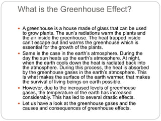 What is the Greenhouse Effect?
 A greenhouse is a house made of glass that can be used
to grow plants. The sun’s radiations warm the plants and
the air inside the greenhouse. The heat trapped inside
can’t escape out and warms the greenhouse which is
essential for the growth of the plants.
 Same is the case in the earth’s atmosphere. During the
day the sun heats up the earth’s atmosphere. At night,
when the earth cools down the heat is radiated back into
the atmosphere. During this process, the heat is absorbed
by the greenhouse gases in the earth’s atmosphere. This
is what makes the surface of the earth warmer, that makes
the survival of living beings on earth possible.
 However, due to the increased levels of greenhouse
gases, the temperature of the earth has increased
considerably. This has led to several drastic effects.
 Let us have a look at the greenhouse gases and the
causes and consequences of greenhouse effects.
 