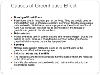 Causes of Greenhouse Effect
 Burning of Fossil Fuels
 Fossil fuels are an important part of our lives. They are widely used in
transportation and to produce electricity. Burning of fossil fuels releases
carbon dioxide. With the increase in population, the utilization of fossil
fuels has increased. This has led to an increase in the release of
greenhouse gases in the atmosphere.
 Deforestation
 Plants and trees take in carbon dioxide and release oxygen. Due to the
cutting of trees, there is a considerable increase in the greenhouse
gases which increases the earth’s temperature.
 Farming
 Nitrous oxide used in fertilizers is one of the contributors to the
greenhouse effect in the atmosphere.
 Industrial Waste and Landfills
 The industries and factories produce harmful gases which are released
in the atmosphere.
 Landfills also release carbon dioxide and methane that adds to the
greenhouse gases.

 