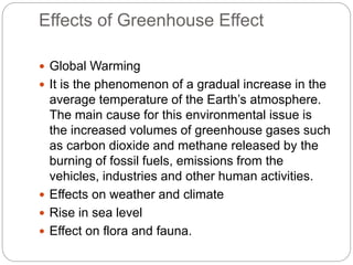 Effects of Greenhouse Effect
 Global Warming
 It is the phenomenon of a gradual increase in the
average temperature of the Earth’s atmosphere.
The main cause for this environmental issue is
the increased volumes of greenhouse gases such
as carbon dioxide and methane released by the
burning of fossil fuels, emissions from the
vehicles, industries and other human activities.
 Effects on weather and climate
 Rise in sea level
 Effect on flora and fauna.
 