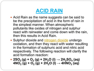 ACID RAIN
 Acid Rain as the name suggests can be said to
be the precipitation of acid in the form of rain in
the simplest manner. When atmospheric
pollutants like oxides of nitrogen and sulphur
react with rainwater and come down with the rain,
then this results in Acid Rain.
 Sulphur dioxide and nitrogen dioxide undergo
oxidation, and then they react with water resulting
in the formation of sulphuric acid and nitric acid
respectively. The following reaction will clarify the
acid formation reaction:
 2SO2 (g) + O2 (g) + 2H2O (l) → 2H2SO4 (aq)
4NO2 (g) + O2 (g) + 2H2O (l) → 4HNO3 (aq)
 