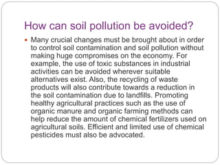How can soil pollution be avoided?
 Many crucial changes must be brought about in order
to control soil contamination and soil pollution without
making huge compromises on the economy. For
example, the use of toxic substances in industrial
activities can be avoided wherever suitable
alternatives exist. Also, the recycling of waste
products will also contribute towards a reduction in
the soil contamination due to landfills. Promoting
healthy agricultural practices such as the use of
organic manure and organic farming methods can
help reduce the amount of chemical fertilizers used on
agricultural soils. Efficient and limited use of chemical
pesticides must also be advocated.
 