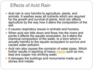 Effects of Acid Rain
 Acid rain is very harmful to agriculture, plants, and
animals. It washes away all nutrients which are required
for the growth and survival of plants. Acid rain affects
agriculture by the way how it alters the composition of the
soil.
 It causes respiratory issues in animals and humans.
 When acid rain falls down and flows into the rivers and
ponds it affects the aquatic ecosystem. As it alters the
chemical composition of the water, to a form which is
actually harmful to the aquatic ecosystem to survive and
causes water pollution.
 Acid rain also causes the corrosion of water pipes. Which
further results in leaching of heavy metals such as iron,
lead and copper into drinking water.
 It damages the buildings and monuments made up of
stones and metals.
 