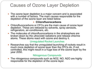 Causes of Ozone Layer Depletion
 The ozone layer depletion is a major concern and is associated
with a number of factors. The main causes responsible for the
depletion of the ozone layer are listed below:
 Chlorofluorocarbons
 Chlorofluorocarbons or CFCs are the main cause of ozone layer
depletion. These are released by solvents, spray aerosols,
refrigerators, air-conditioners, etc.
 The molecules of chlorofluorocarbons in the stratosphere are
broken down by the ultraviolet radiations and release chlorine
atoms. These atoms react with ozone and destroy it.
Unregulated Rocket Launches
 Researches say that the unregulated launching of rockets result in
much more depletion of ozone layer than the CFCs do. If not
controlled, this might result in a huge loss of the ozone layer by the
year 2050.
Nitrogenous Compounds
 The nitrogenous compounds such as NO2, NO, N2O are highly
responsible for the depletion of the ozone layer.
 