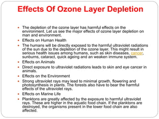 Effects Of Ozone Layer Depletion
 The depletion of the ozone layer has harmful effects on the
environment. Let us see the major effects of ozone layer depletion on
man and environment.
 Effects on Human Health
 The humans will be directly exposed to the harmful ultraviolet radiations
of the sun due to the depletion of the ozone layer. This might result in
serious health issues among humans, such as skin diseases, cancer,
sunburns, cataract, quick ageing and an weaken immune system.
 Effects on Animals
 Direct exposure to ultraviolet radiations leads to skin and eye cancer in
animals.
 Effects on the Environment
 Strong ultraviolet rays may lead to minimal growth, flowering and
photosynthesis in plants. The forests also have to bear the harmful
effects of the ultraviolet rays.
 Effects on Marine Life
 Planktons are greatly affected by the exposure to harmful ultraviolet
rays. These are higher in the aquatic food chain. If the planktons are
destroyed, the organisms present in the lower food chain are also
affected.
 