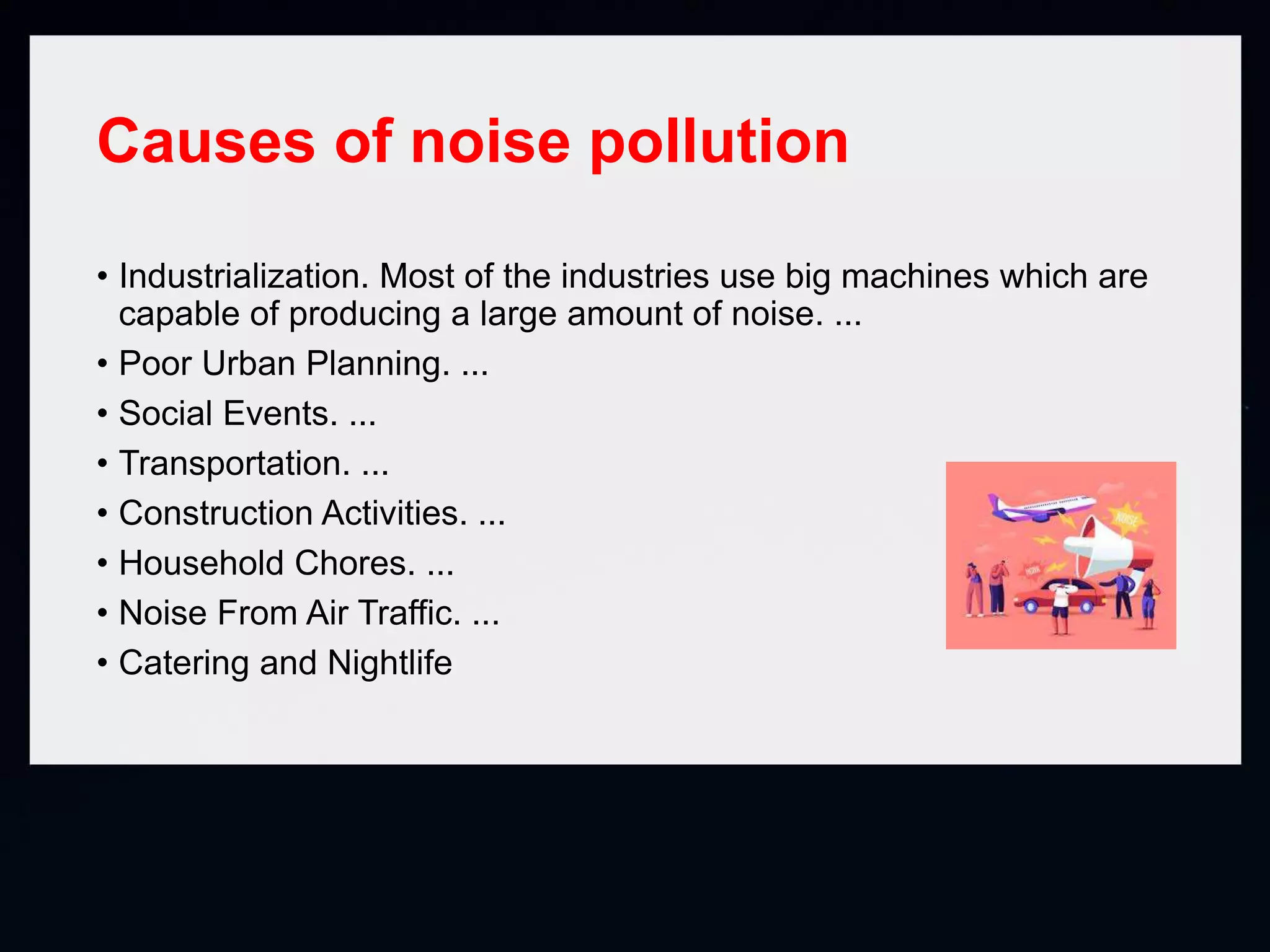 Causes of noise pollution
• Industrialization. Most of the industries use big machines which are
capable of producing a large amount of noise. ...
• Poor Urban Planning. ...
• Social Events. ...
• Transportation. ...
• Construction Activities. ...
• Household Chores. ...
• Noise From Air Traffic. ...
• Catering and Nightlife
 