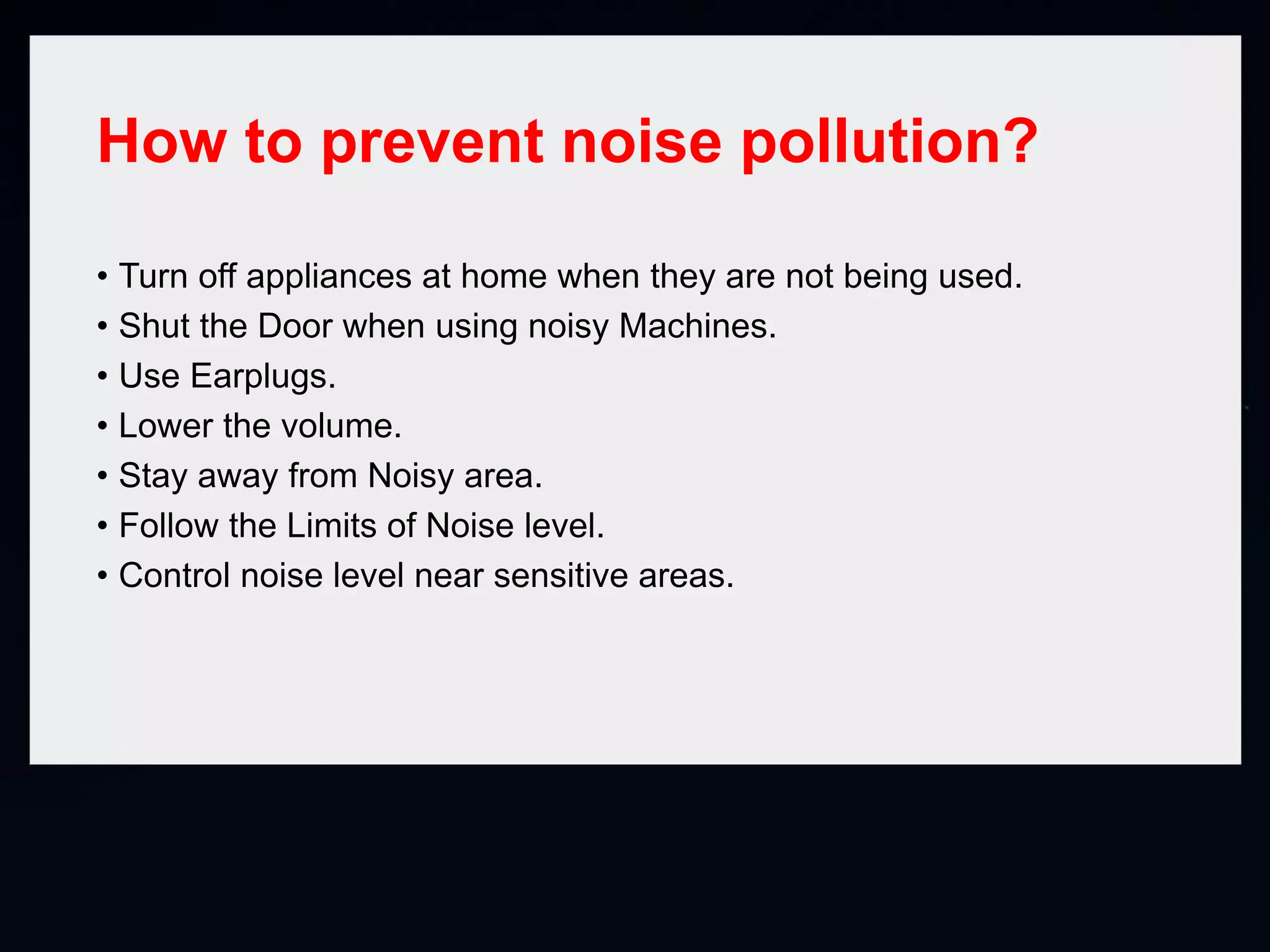 How to prevent noise pollution?
• Turn off appliances at home when they are not being used.
• Shut the Door when using noisy Machines.
• Use Earplugs.
• Lower the volume.
• Stay away from Noisy area.
• Follow the Limits of Noise level.
• Control noise level near sensitive areas.
 