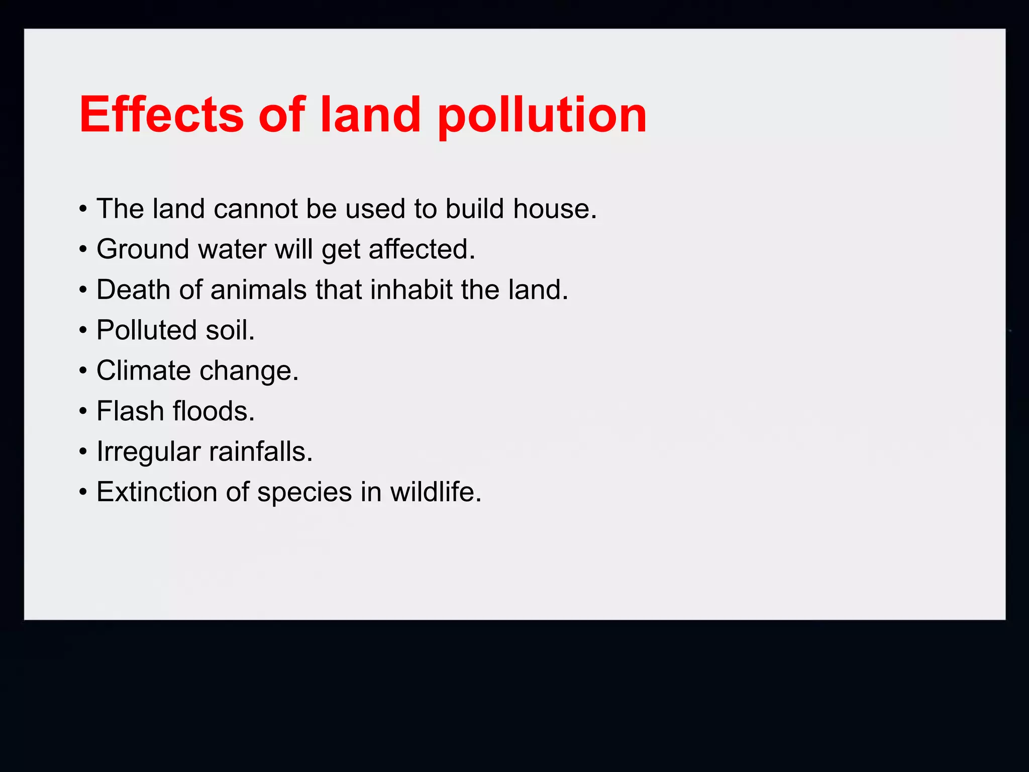 Effects of land pollution
• The land cannot be used to build house.
• Ground water will get affected.
• Death of animals that inhabit the land.
• Polluted soil.
• Climate change.
• Flash floods.
• Irregular rainfalls.
• Extinction of species in wildlife.
 