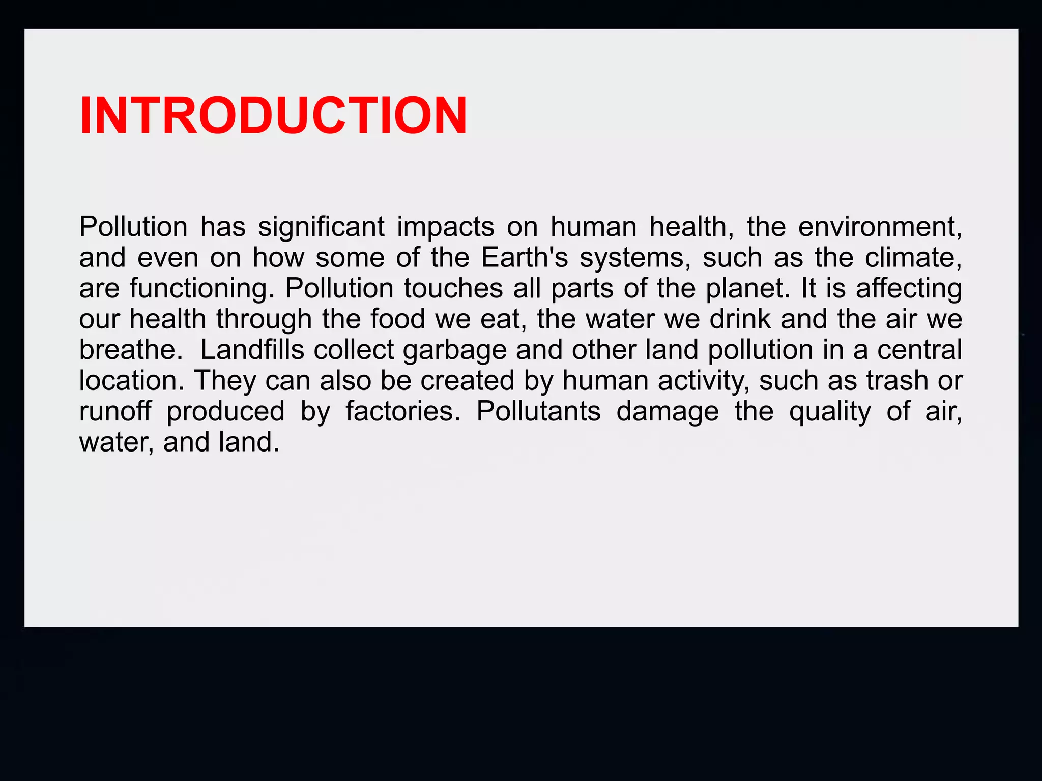 INTRODUCTION
Pollution has significant impacts on human health, the environment,
and even on how some of the Earth's systems, such as the climate,
are functioning. Pollution touches all parts of the planet. It is affecting
our health through the food we eat, the water we drink and the air we
breathe. Landfills collect garbage and other land pollution in a central
location. They can also be created by human activity, such as trash or
runoff produced by factories. Pollutants damage the quality of air,
water, and land.
 