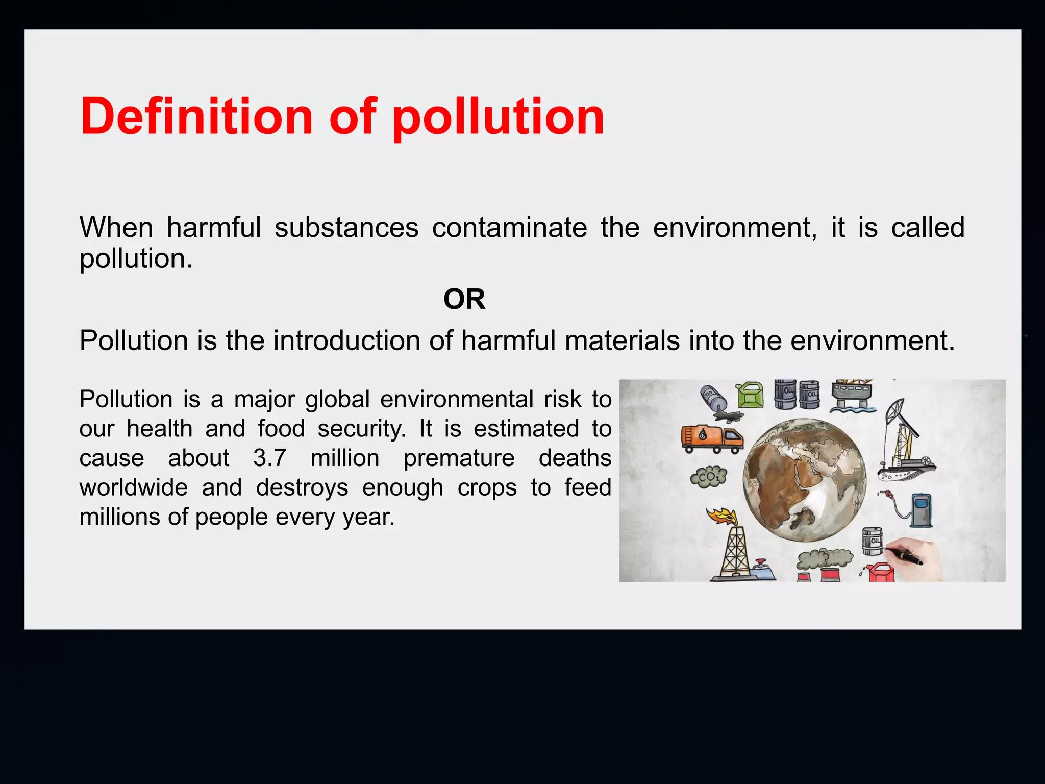 Definition of pollution
When harmful substances contaminate the environment, it is called
pollution.
OR
Pollution is the introduction of harmful materials into the environment.
Pollution is a major global environmental risk to
our health and food security. It is estimated to
cause about 3.7 million premature deaths
worldwide and destroys enough crops to feed
millions of people every year.
 