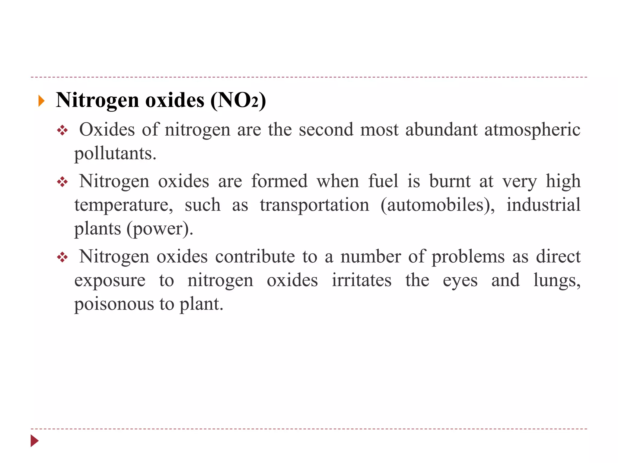  Nitrogen oxides (NO2)
 Oxides of nitrogen are the second most abundant atmospheric
pollutants.
 Nitrogen oxides are formed when fuel is burnt at very high
temperature, such as transportation (automobiles), industrial
plants (power).
 Nitrogen oxides contribute to a number of problems as direct
exposure to nitrogen oxides irritates the eyes and lungs,
poisonous to plant.
 