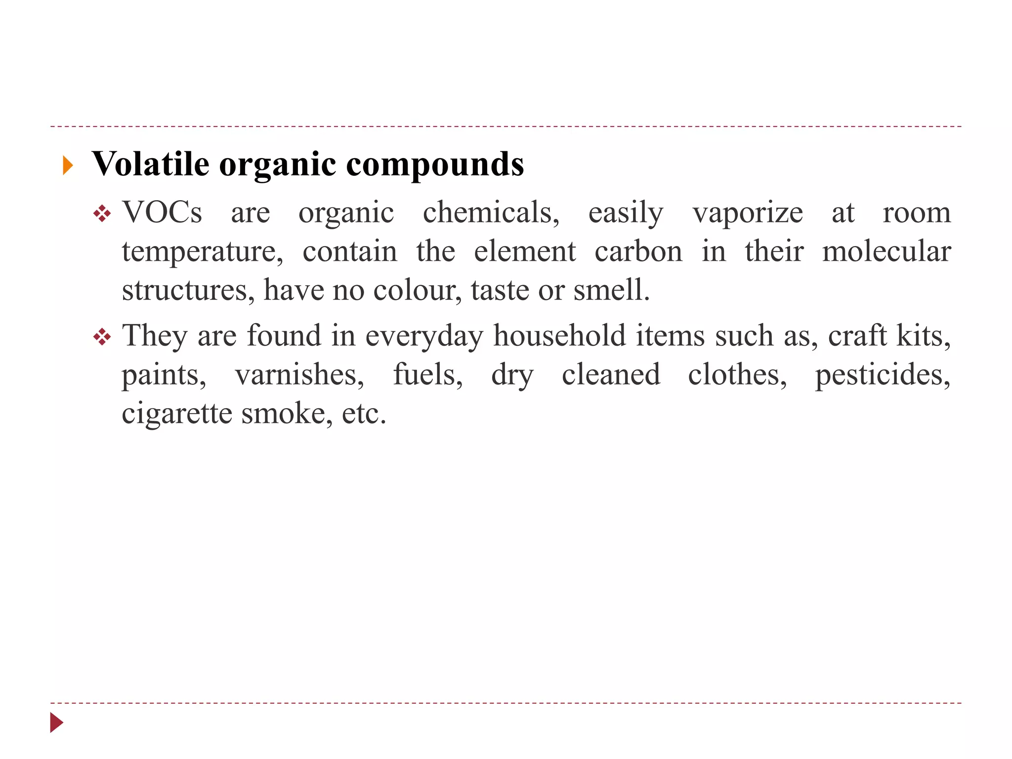  Volatile organic compounds
 VOCs are organic chemicals, easily vaporize at room
temperature, contain the element carbon in their molecular
structures, have no colour, taste or smell.
 They are found in everyday household items such as, craft kits,
paints, varnishes, fuels, dry cleaned clothes, pesticides,
cigarette smoke, etc.
 