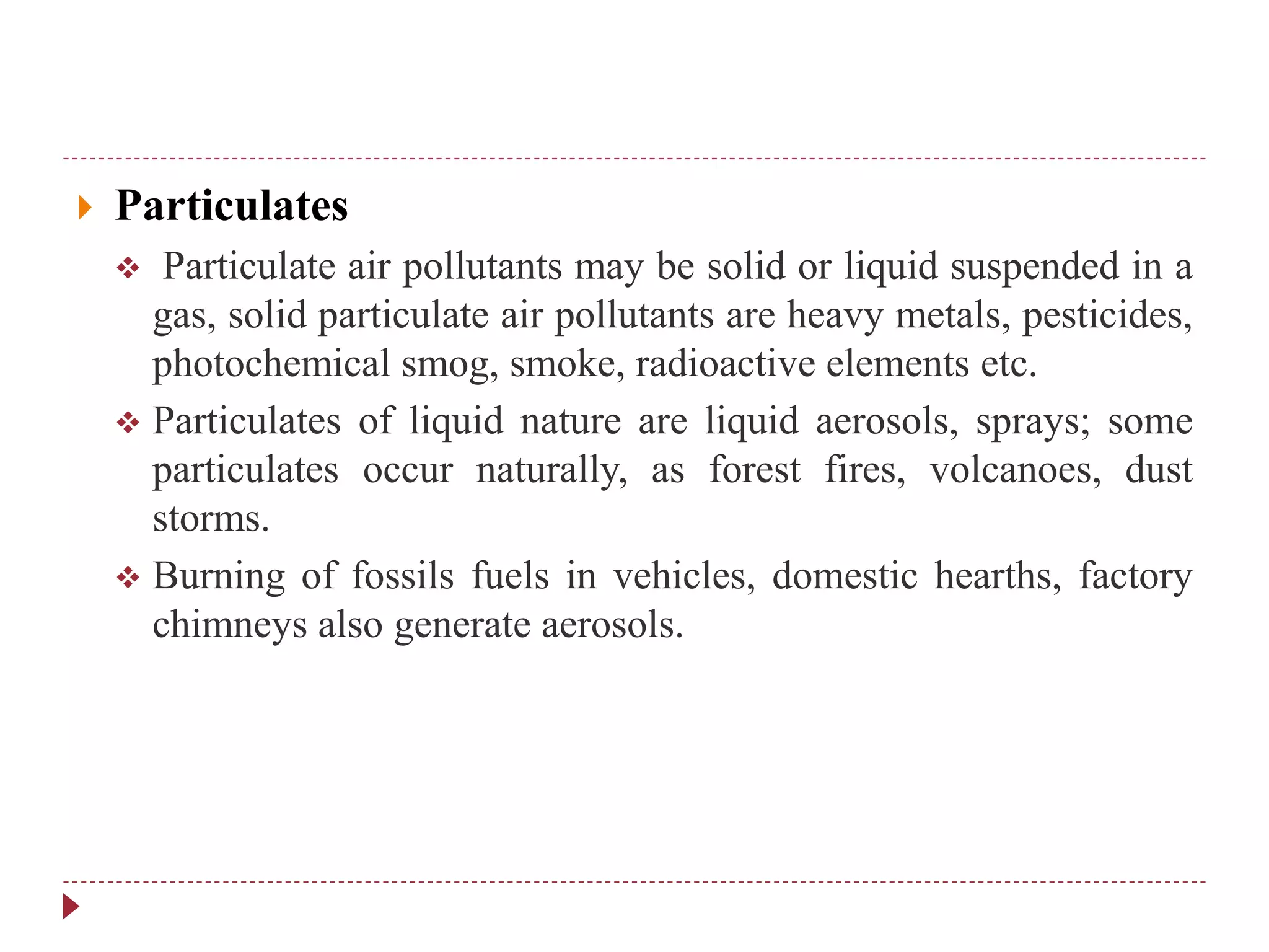  Particulates
 Particulate air pollutants may be solid or liquid suspended in a
gas, solid particulate air pollutants are heavy metals, pesticides,
photochemical smog, smoke, radioactive elements etc.
 Particulates of liquid nature are liquid aerosols, sprays; some
particulates occur naturally, as forest fires, volcanoes, dust
storms.
 Burning of fossils fuels in vehicles, domestic hearths, factory
chimneys also generate aerosols.
 