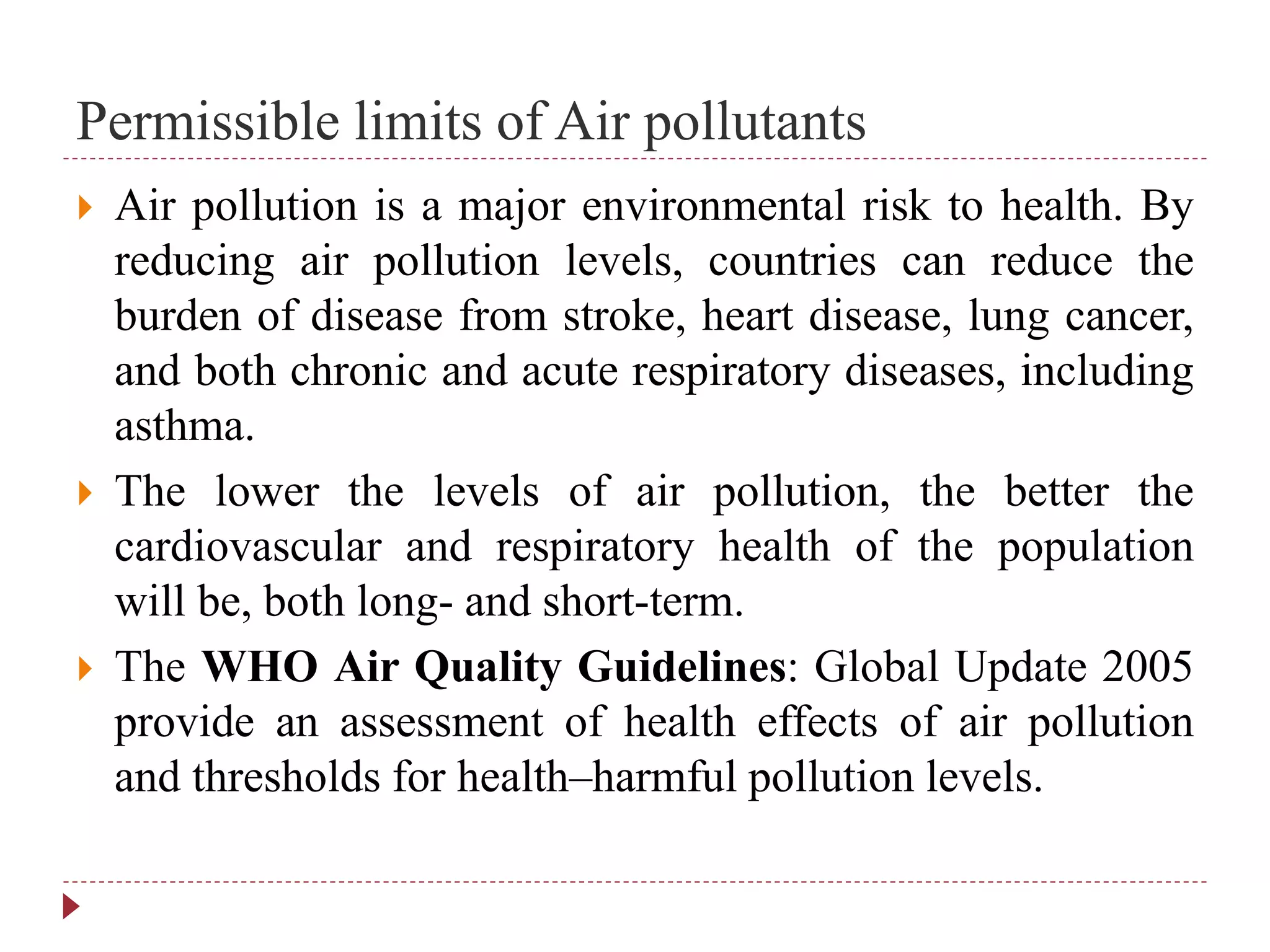 Permissible limits of Air pollutants
 Air pollution is a major environmental risk to health. By
reducing air pollution levels, countries can reduce the
burden of disease from stroke, heart disease, lung cancer,
and both chronic and acute respiratory diseases, including
asthma.
 The lower the levels of air pollution, the better the
cardiovascular and respiratory health of the population
will be, both long- and short-term.
 The WHO Air Quality Guidelines: Global Update 2005
provide an assessment of health effects of air pollution
and thresholds for health–harmful pollution levels.
 