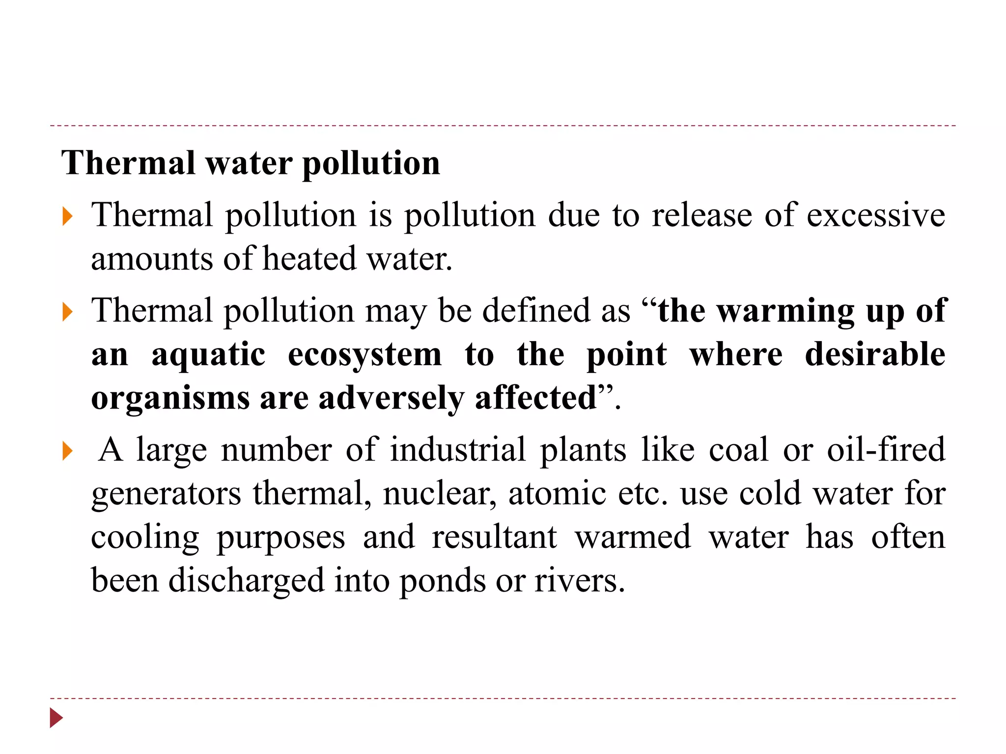 Thermal water pollution
 Thermal pollution is pollution due to release of excessive
amounts of heated water.
 Thermal pollution may be defined as “the warming up of
an aquatic ecosystem to the point where desirable
organisms are adversely affected”.
 A large number of industrial plants like coal or oil-fired
generators thermal, nuclear, atomic etc. use cold water for
cooling purposes and resultant warmed water has often
been discharged into ponds or rivers.
 