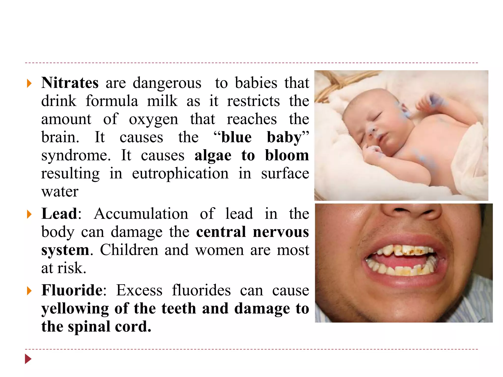  Nitrates are dangerous to babies that
drink formula milk as it restricts the
amount of oxygen that reaches the
brain. It causes the “blue baby”
syndrome. It causes algae to bloom
resulting in eutrophication in surface
water
 Lead: Accumulation of lead in the
body can damage the central nervous
system. Children and women are most
at risk.
 Fluoride: Excess fluorides can cause
yellowing of the teeth and damage to
the spinal cord.
 