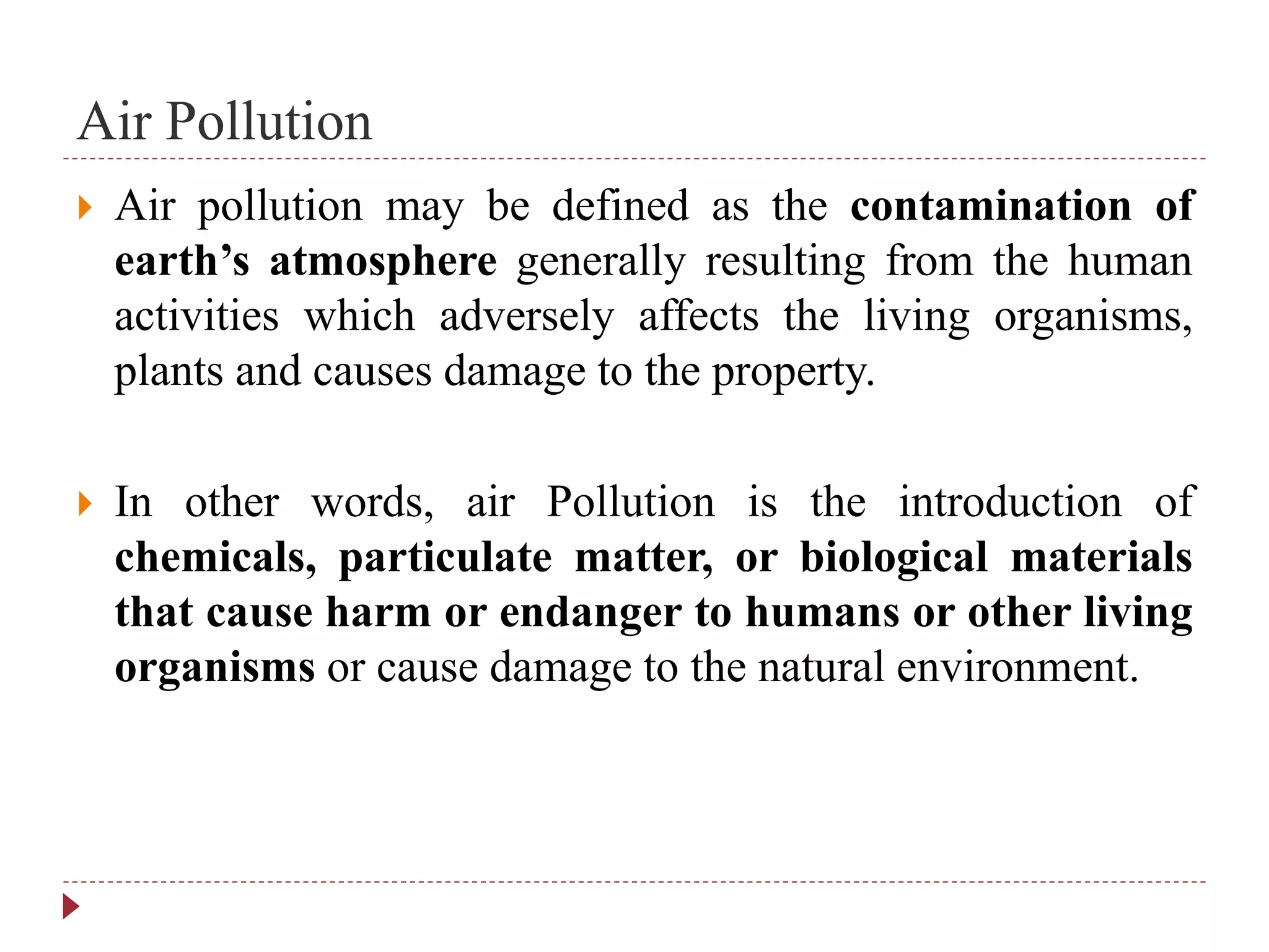 Air Pollution
 Air pollution may be defined as the contamination of
earth’s atmosphere generally resulting from the human
activities which adversely affects the living organisms,
plants and causes damage to the property.
 In other words, air Pollution is the introduction of
chemicals, particulate matter, or biological materials
that cause harm or endanger to humans or other living
organisms or cause damage to the natural environment.
 