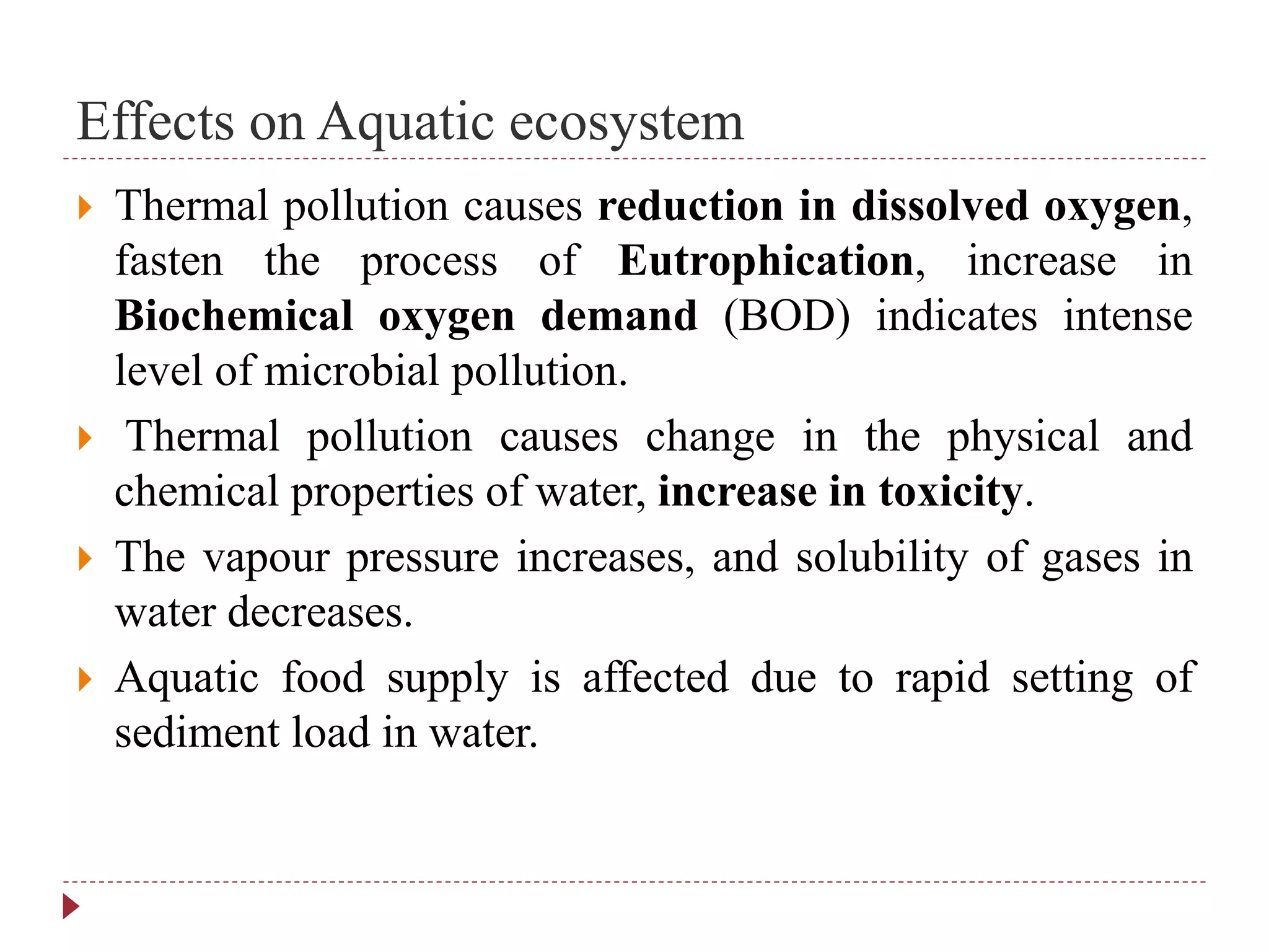 Effects on Aquatic ecosystem
 Thermal pollution causes reduction in dissolved oxygen,
fasten the process of Eutrophication, increase in
Biochemical oxygen demand (BOD) indicates intense
level of microbial pollution.
 Thermal pollution causes change in the physical and
chemical properties of water, increase in toxicity.
 The vapour pressure increases, and solubility of gases in
water decreases.
 Aquatic food supply is affected due to rapid setting of
sediment load in water.
 