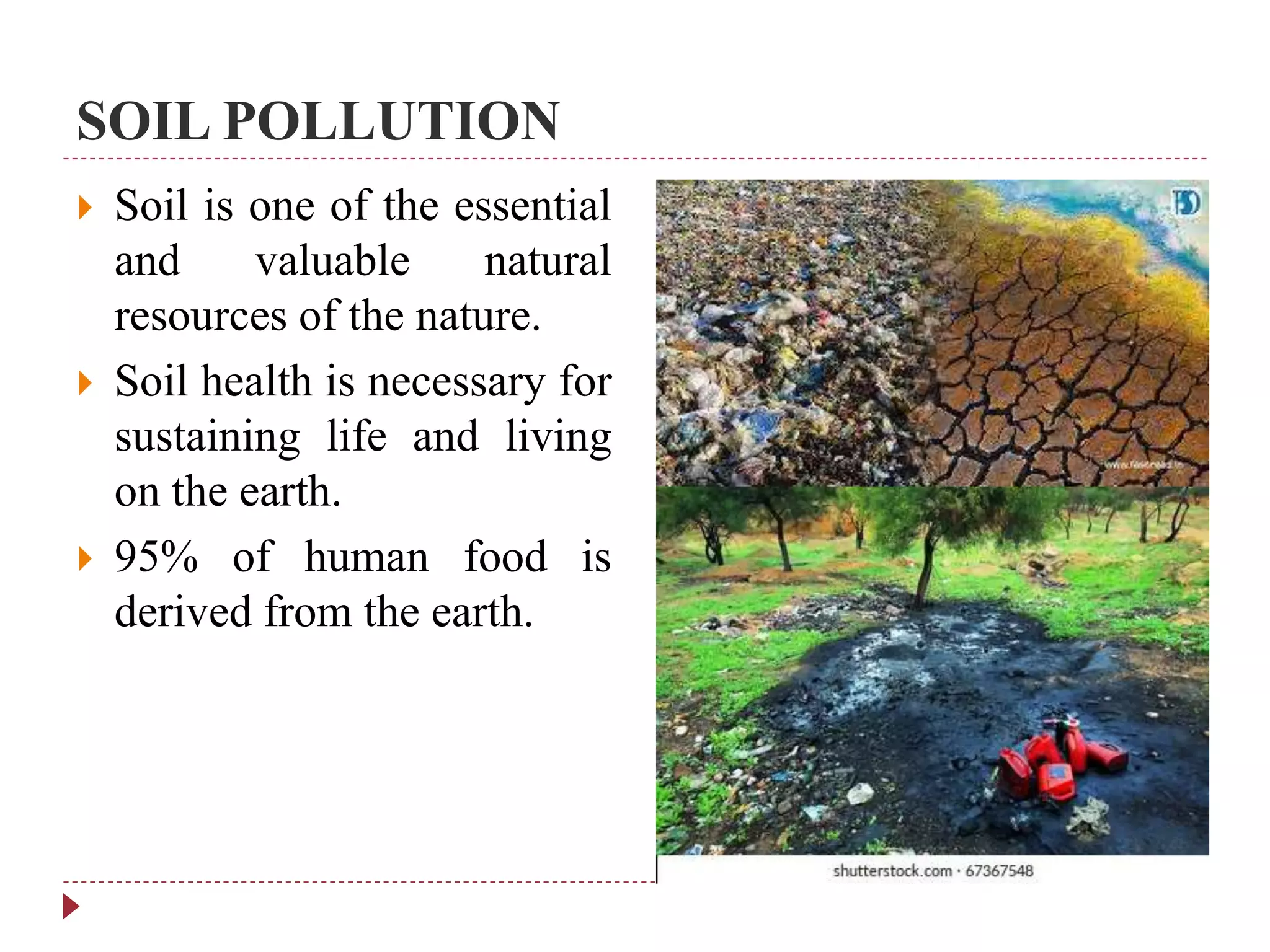 SOIL POLLUTION
 Soil is one of the essential
and valuable natural
resources of the nature.
 Soil health is necessary for
sustaining life and living
on the earth.
 95% of human food is
derived from the earth.
 