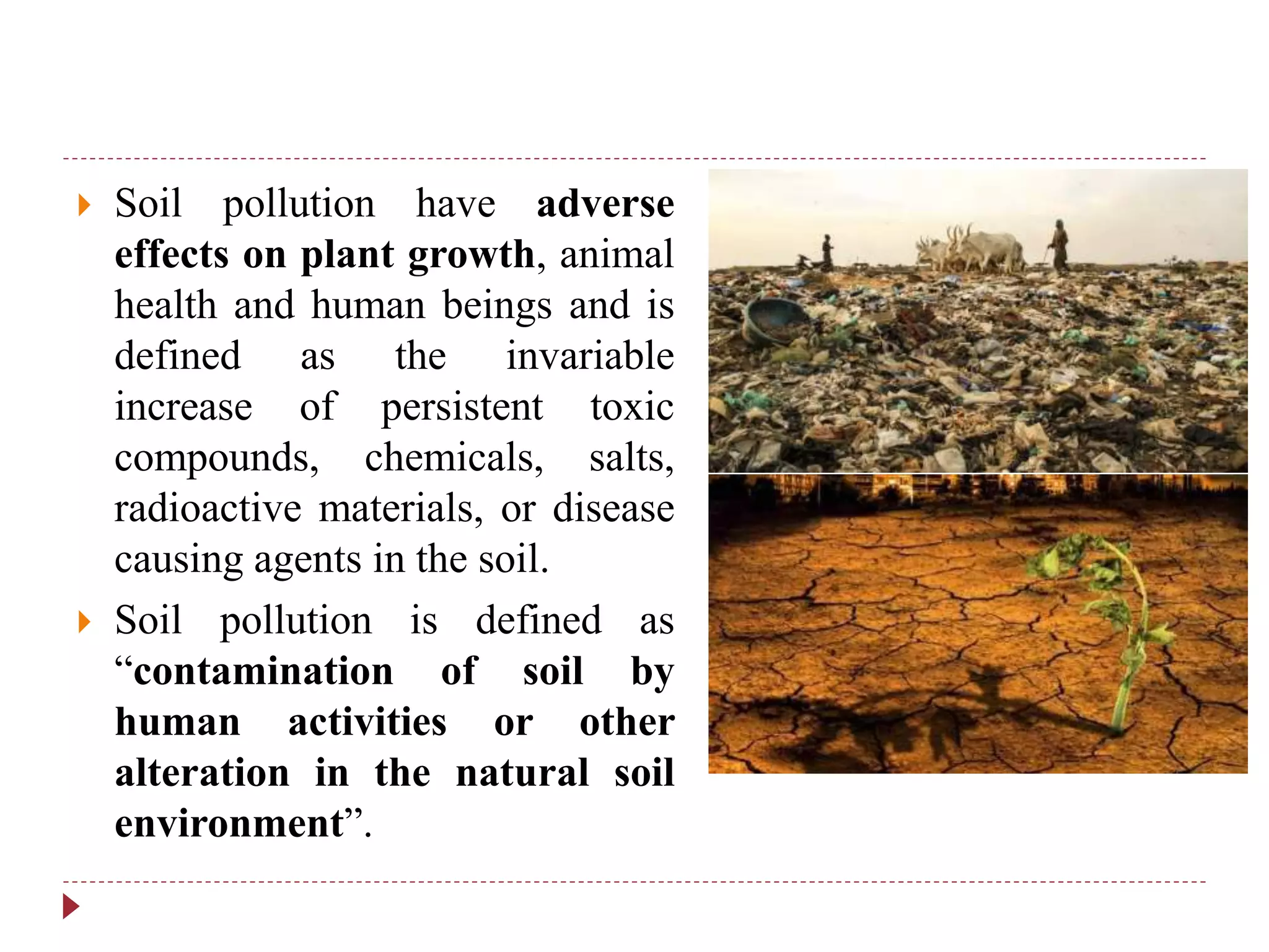  Soil pollution have adverse
effects on plant growth, animal
health and human beings and is
defined as the invariable
increase of persistent toxic
compounds, chemicals, salts,
radioactive materials, or disease
causing agents in the soil.
 Soil pollution is defined as
“contamination of soil by
human activities or other
alteration in the natural soil
environment”.
 