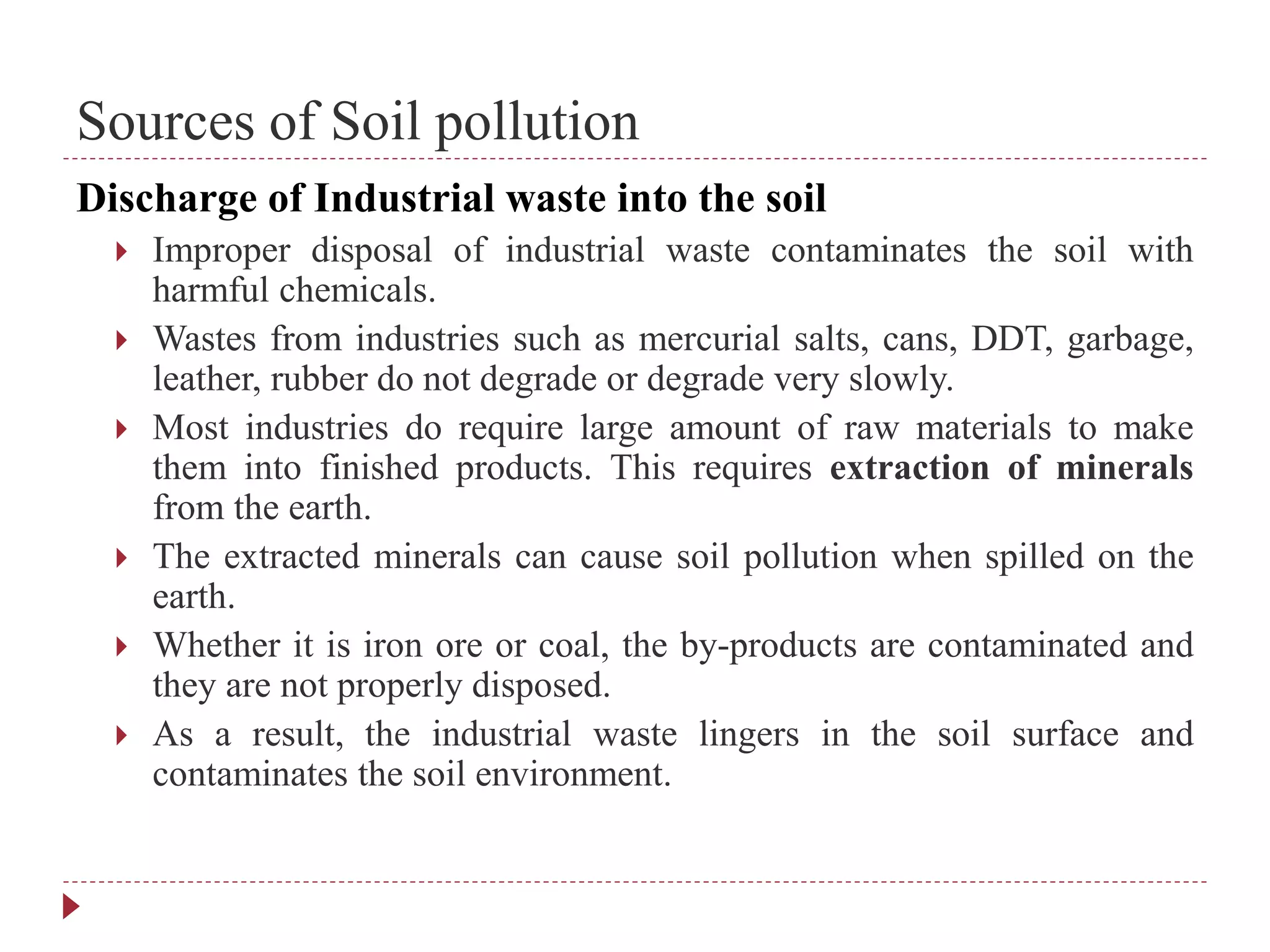 Sources of Soil pollution
Discharge of Industrial waste into the soil
 Improper disposal of industrial waste contaminates the soil with
harmful chemicals.
 Wastes from industries such as mercurial salts, cans, DDT, garbage,
leather, rubber do not degrade or degrade very slowly.
 Most industries do require large amount of raw materials to make
them into finished products. This requires extraction of minerals
from the earth.
 The extracted minerals can cause soil pollution when spilled on the
earth.
 Whether it is iron ore or coal, the by-products are contaminated and
they are not properly disposed.
 As a result, the industrial waste lingers in the soil surface and
contaminates the soil environment.
 