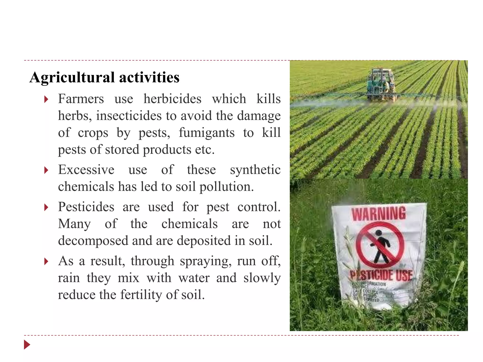 Agricultural activities
 Farmers use herbicides which kills
herbs, insecticides to avoid the damage
of crops by pests, fumigants to kill
pests of stored products etc.
 Excessive use of these synthetic
chemicals has led to soil pollution.
 Pesticides are used for pest control.
Many of the chemicals are not
decomposed and are deposited in soil.
 As a result, through spraying, run off,
rain they mix with water and slowly
reduce the fertility of soil.
 