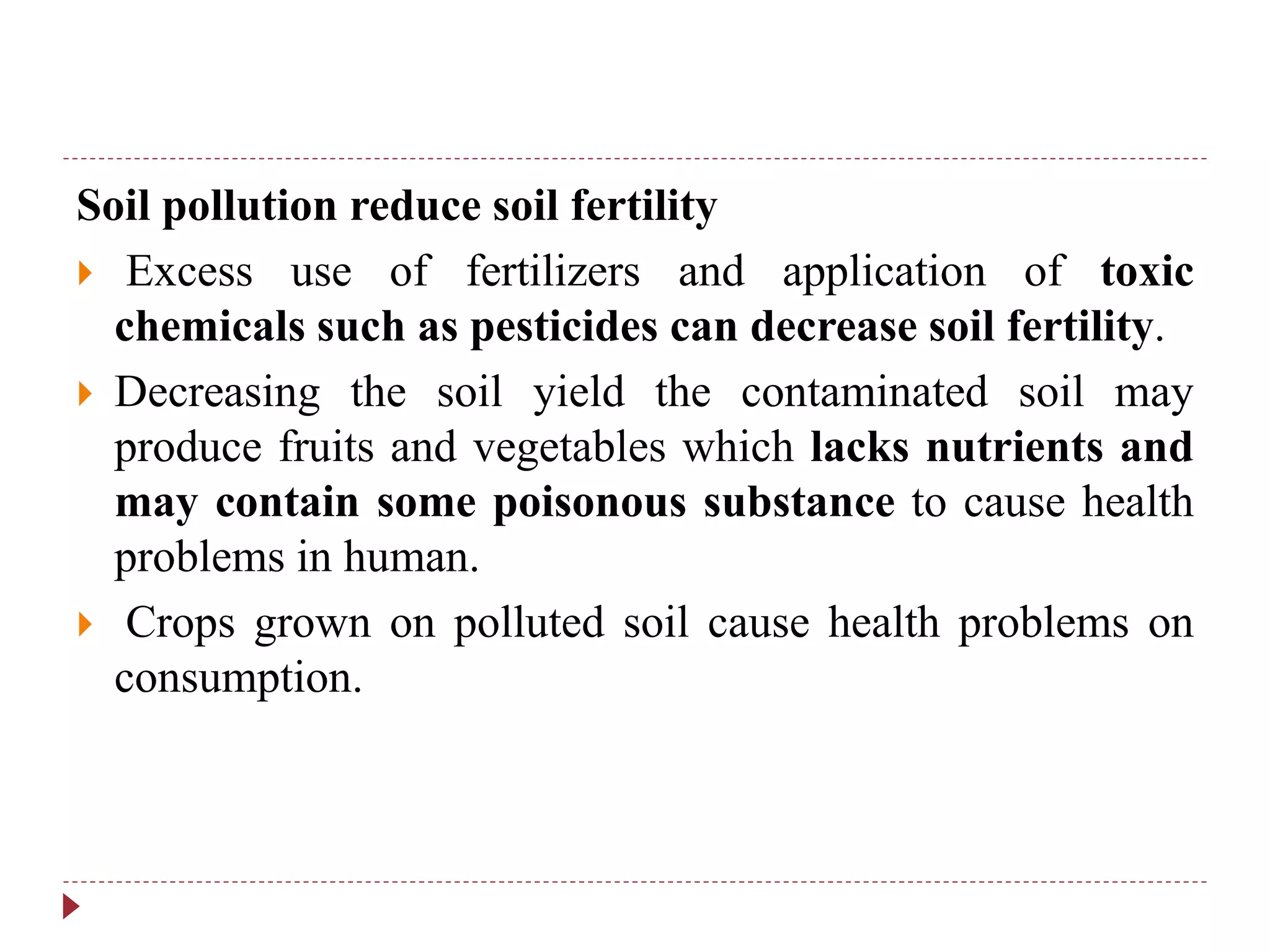 Soil pollution reduce soil fertility
 Excess use of fertilizers and application of toxic
chemicals such as pesticides can decrease soil fertility.
 Decreasing the soil yield the contaminated soil may
produce fruits and vegetables which lacks nutrients and
may contain some poisonous substance to cause health
problems in human.
 Crops grown on polluted soil cause health problems on
consumption.
 