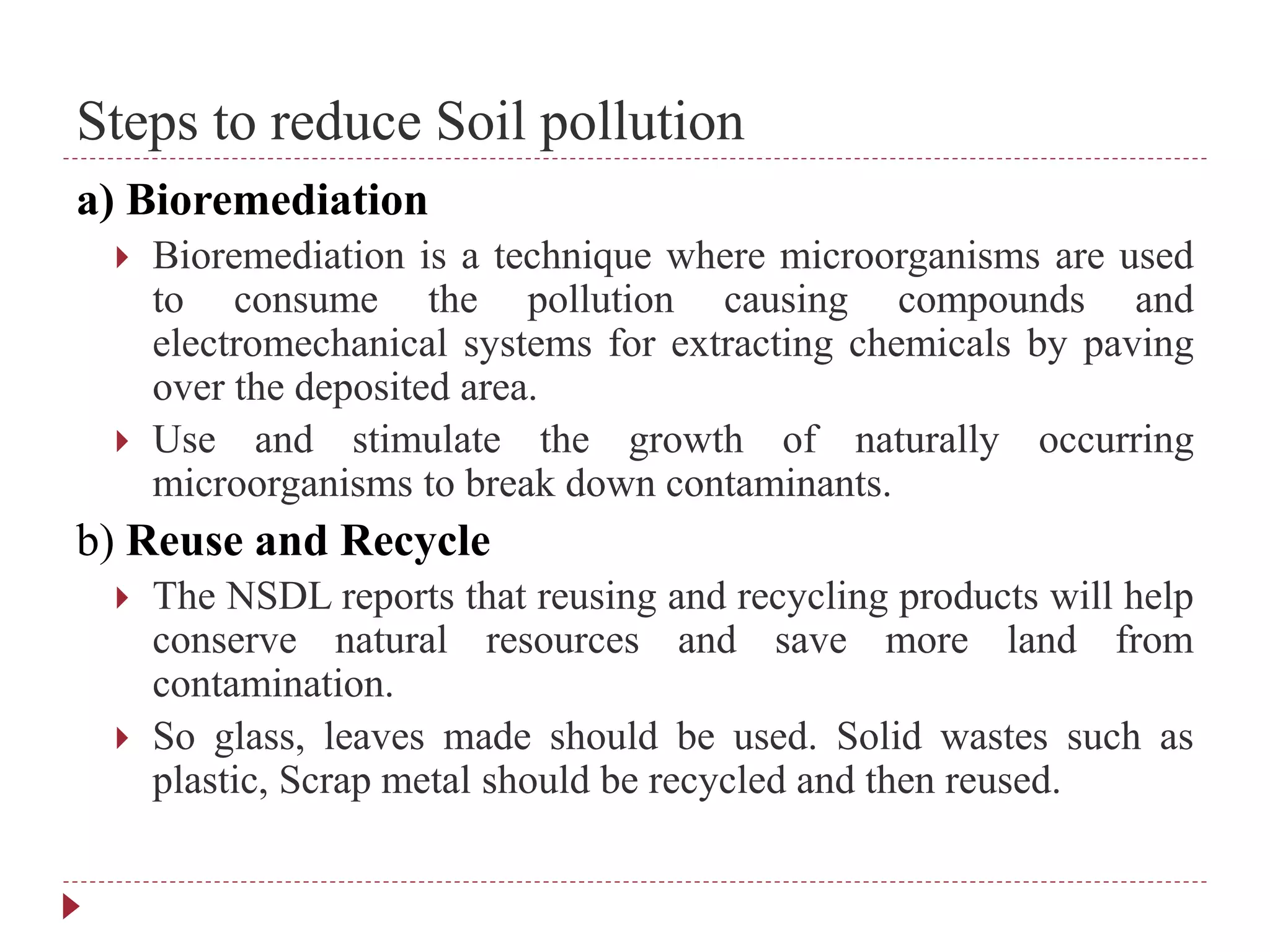 Steps to reduce Soil pollution
a) Bioremediation
 Bioremediation is a technique where microorganisms are used
to consume the pollution causing compounds and
electromechanical systems for extracting chemicals by paving
over the deposited area.
 Use and stimulate the growth of naturally occurring
microorganisms to break down contaminants.
b) Reuse and Recycle
 The NSDL reports that reusing and recycling products will help
conserve natural resources and save more land from
contamination.
 So glass, leaves made should be used. Solid wastes such as
plastic, Scrap metal should be recycled and then reused.
 
