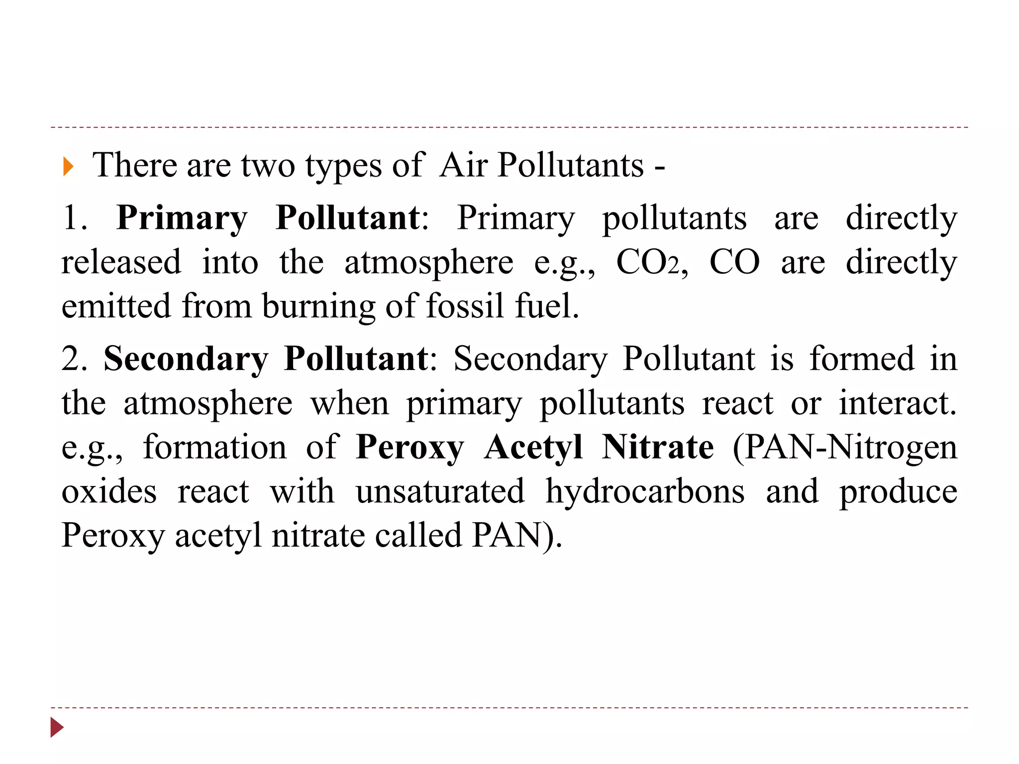  There are two types of Air Pollutants -
1. Primary Pollutant: Primary pollutants are directly
released into the atmosphere e.g., CO2, CO are directly
emitted from burning of fossil fuel.
2. Secondary Pollutant: Secondary Pollutant is formed in
the atmosphere when primary pollutants react or interact.
e.g., formation of Peroxy Acetyl Nitrate (PAN-Nitrogen
oxides react with unsaturated hydrocarbons and produce
Peroxy acetyl nitrate called PAN).
 