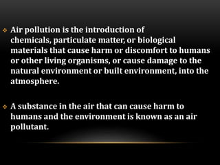  Air pollution is the introduction of
chemicals, particulate matter, or biological
materials that cause harm or discomfort to humans
or other living organisms, or cause damage to the
natural environment or built environment, into the
atmosphere.
 A substance in the air that can cause harm to
humans and the environment is known as an air
pollutant.
 