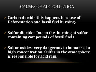 CAUSES OF AIR POLLUTION
 Carbon dioxide-this happens because of
Deforestation and fossil fuel burning.
 Sulfur dioxide –Due to the burning of sulfur
containing compounds of fossil fuels.
 Sulfur oxides- very dangerous to humans at a
high concentration. Sulfur in the atmosphere
is responsible for acid rain.
 