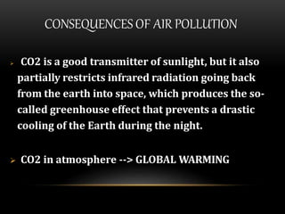 CONSEQUENCES OF AIR POLLUTION
 CO2 is a good transmitter of sunlight, but it also
partially restricts infrared radiation going back
from the earth into space, which produces the so-
called greenhouse effect that prevents a drastic
cooling of the Earth during the night.
 CO2 in atmosphere --> GLOBAL WARMING
 