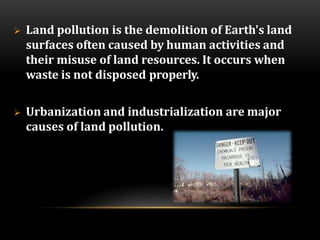  Land pollution is the demolition of Earth's land
surfaces often caused by human activities and
their misuse of land resources. It occurs when
waste is not disposed properly.
 Urbanization and industrialization are major
causes of land pollution.
 