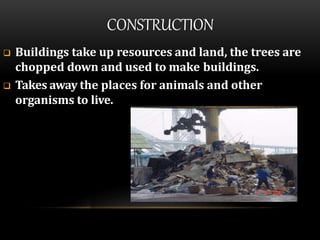 CONSTRUCTION
 Buildings take up resources and land, the trees are
chopped down and used to make buildings.
 Takes away the places for animals and other
organisms to live.
 