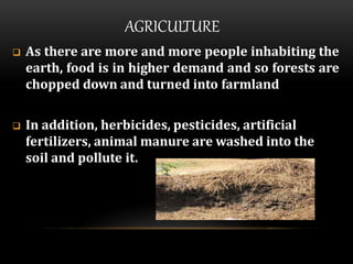 AGRICULTURE
 As there are more and more people inhabiting the
earth, food is in higher demand and so forests are
chopped down and turned into farmland
 In addition, herbicides, pesticides, artificial
fertilizers, animal manure are washed into the
soil and pollute it.
 