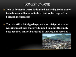 DOMESTIC WASTE
 Tons of domestic waste is dumped every day. Some waste
from homes, offices and industries can be recycled or
burnt in incinerators .
 There is still a lot of garbage, such as refrigerators and
washing machines that are dumped in landfills simply
because they cannot be reused in anyway, nor recycled .
 