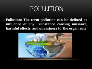POLLUTION
 Pollution: The term pollution can be defined as
influence of any substance causing nuisance,
harmful effects, and uneasiness to the organisms
 