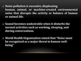  Noise pollution is excessive, displeasing
human, animal, or machine-created environmental
noise that disrupts the activity or balance of human
or animal life.
 Sound becomes undesirable when it disturbs the
normal activities such as working, sleeping, and
during conversations.
 World Health Organization stated that “Noise must
be recognized as a major threat to human well-
being”
 