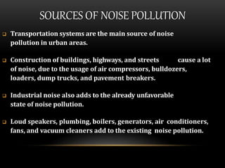 SOURCES OF NOISE POLLUTION
 Transportation systems are the main source of noise
pollution in urban areas.
 Construction of buildings, highways, and streets cause a lot
of noise, due to the usage of air compressors, bulldozers,
loaders, dump trucks, and pavement breakers.
 Industrial noise also adds to the already unfavorable
state of noise pollution.
 Loud speakers, plumbing, boilers, generators, air conditioners,
fans, and vacuum cleaners add to the existing noise pollution.
 